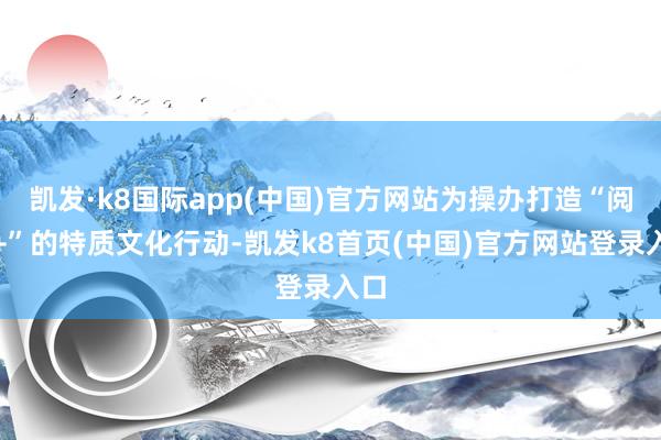 凯发·k8国际app(中国)官方网站为操办打造“阅读+”的特质文化行动-凯发k8首页(中国)官方网站登录入口