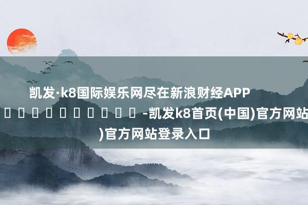 凯发·k8国际娱乐网尽在新浪财经APP            													-凯发k8首页(中国)官方网站登录入口