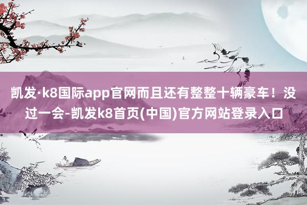 凯发·k8国际app官网而且还有整整十辆豪车！没过一会-凯发k8首页(中国)官方网站登录入口
