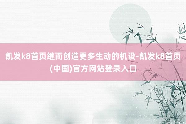 凯发k8首页继而创造更多生动的机设-凯发k8首页(中国)官方网站登录入口