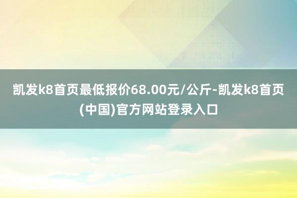 凯发k8首页最低报价68.00元/公斤-凯发k8首页(中国)官方网站登录入口