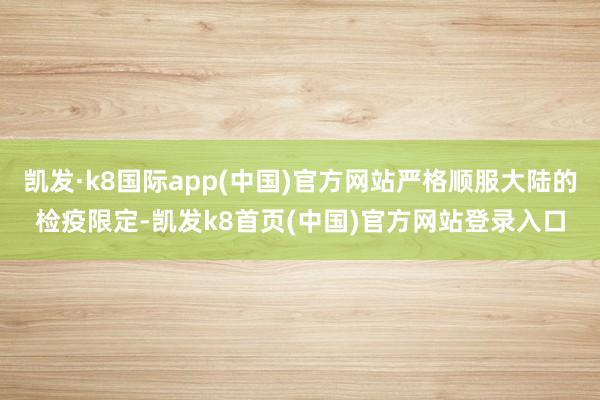 凯发·k8国际app(中国)官方网站严格顺服大陆的检疫限定-凯发k8首页(中国)官方网站登录入口
