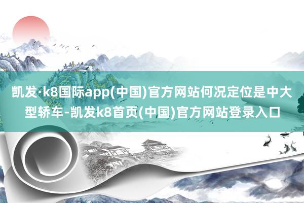 凯发·k8国际app(中国)官方网站何况定位是中大型轿车-凯发k8首页(中国)官方网站登录入口