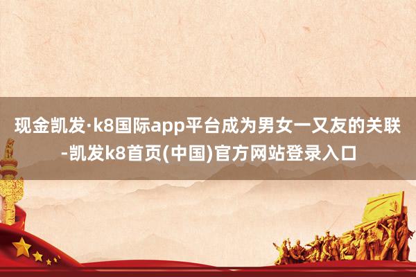现金凯发·k8国际app平台成为男女一又友的关联-凯发k8首页(中国)官方网站登录入口