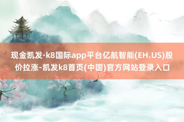 现金凯发·k8国际app平台亿航智能(EH.US)股价拉涨-凯发k8首页(中国)官方网站登录入口