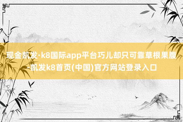 现金凯发·k8国际app平台巧儿却只可靠草根果腹-凯发k8首页(中国)官方网站登录入口