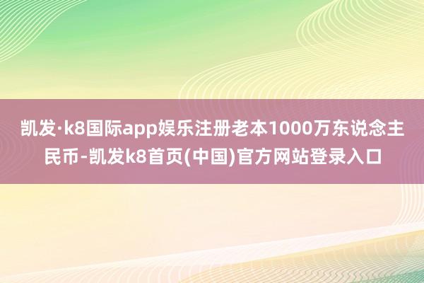 凯发·k8国际app娱乐注册老本1000万东说念主民币-凯发k8首页(中国)官方网站登录入口
