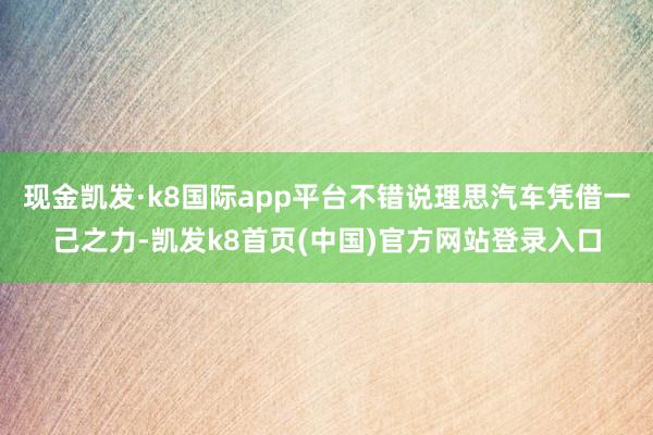 现金凯发·k8国际app平台不错说理思汽车凭借一己之力-凯发k8首页(中国)官方网站登录入口