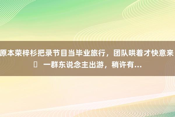 原本荣梓杉把录节目当毕业旅行,团队哄着才快意来 一群东说念主出游,稍许有...