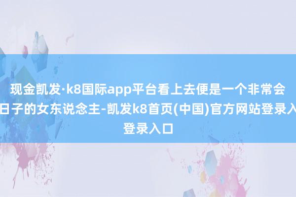现金凯发·k8国际app平台看上去便是一个非常会过日子的女东说念主-凯发k8首页(中国)官方网站登录入口