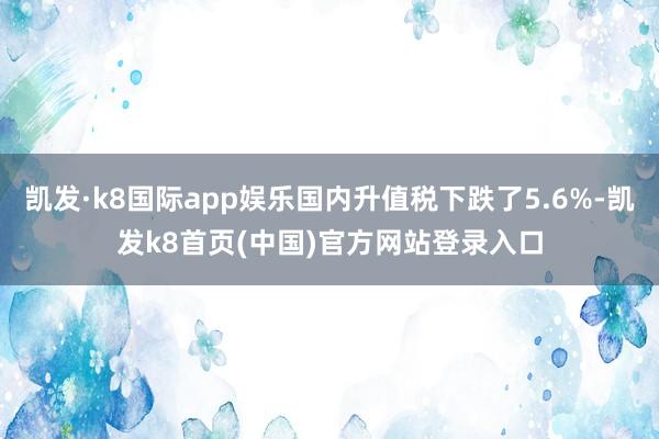 凯发·k8国际app娱乐国内升值税下跌了5.6%-凯发k8首页(中国)官方网站登录入口
