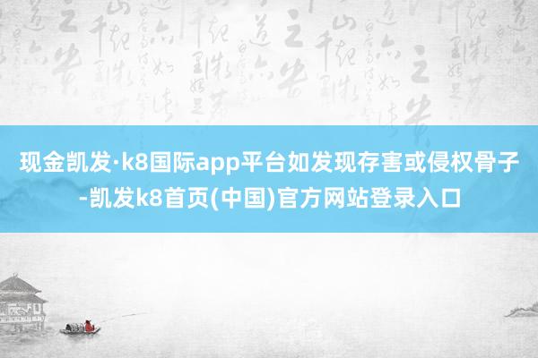 现金凯发·k8国际app平台如发现存害或侵权骨子-凯发k8首页(中国)官方网站登录入口