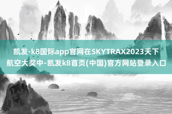 凯发·k8国际app官网在SKYTRAX2023天下航空大奖中-凯发k8首页(中国)官方网站登录入口