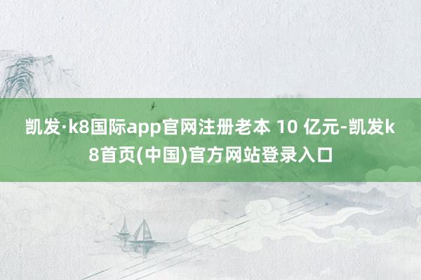 凯发·k8国际app官网注册老本 10 亿元-凯发k8首页(中国)官方网站登录入口