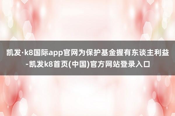 凯发·k8国际app官网为保护基金握有东谈主利益-凯发k8首页(中国)官方网站登录入口