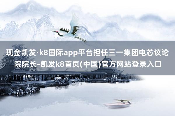 现金凯发·k8国际app平台担任三一集团电芯议论院院长-凯发k8首页(中国)官方网站登录入口