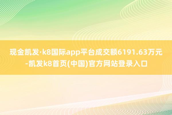 现金凯发·k8国际app平台成交额6191.63万元-凯发k8首页(中国)官方网站登录入口