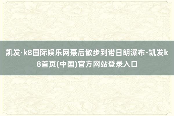 凯发·k8国际娱乐网蕞后散步到诺日朗瀑布-凯发k8首页(中国)官方网站登录入口