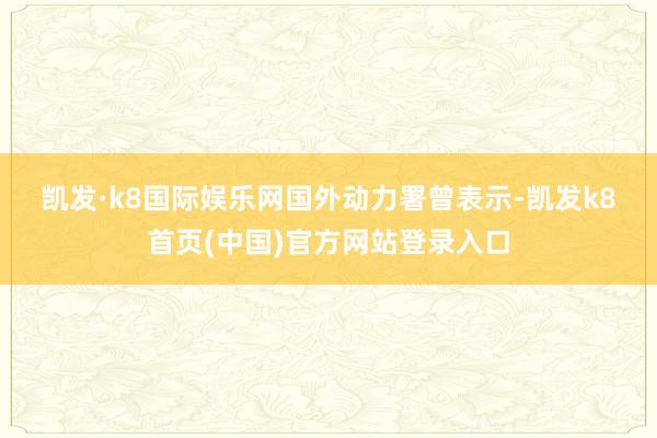 凯发·k8国际娱乐网　　国外动力署曾表示-凯发k8首页(中国)官方网站登录入口