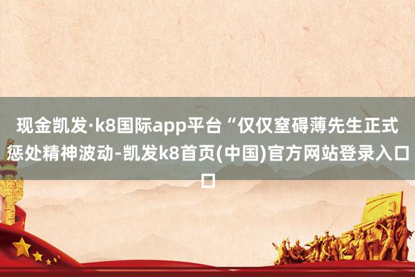 现金凯发·k8国际app平台“仅仅窒碍薄先生正式惩处精神波动-凯发k8首页(中国)官方网站登录入口