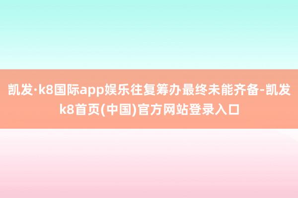 凯发·k8国际app娱乐往复筹办最终未能齐备-凯发k8首页(中国)官方网站登录入口