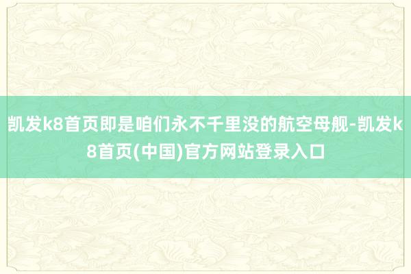 凯发k8首页即是咱们永不千里没的航空母舰-凯发k8首页(中国)官方网站登录入口