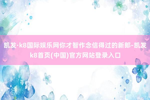 凯发·k8国际娱乐网你才智作念信得过的新郎-凯发k8首页(中国)官方网站登录入口