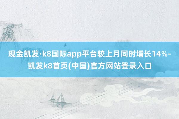 现金凯发·k8国际app平台较上月同时增长14%-凯发k8首页(中国)官方网站登录入口