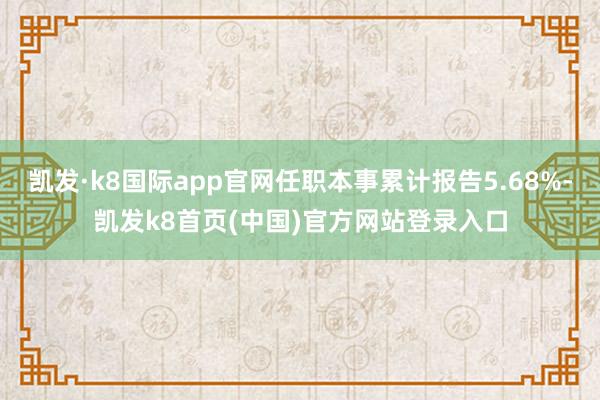 凯发·k8国际app官网任职本事累计报告5.68%-凯发k8首页(中国)官方网站登录入口