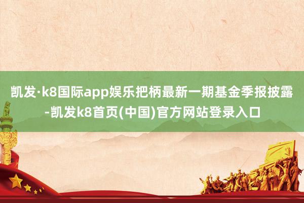 凯发·k8国际app娱乐把柄最新一期基金季报披露-凯发k8首页(中国)官方网站登录入口