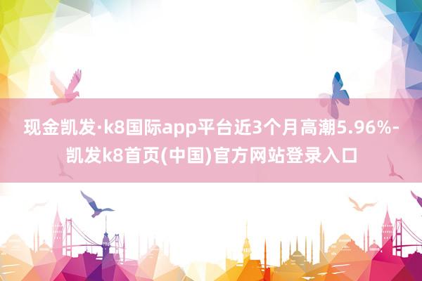 现金凯发·k8国际app平台近3个月高潮5.96%-凯发k8首页(中国)官方网站登录入口