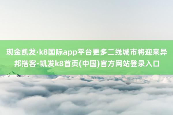 现金凯发·k8国际app平台更多二线城市将迎来异邦搭客-凯发k8首页(中国)官方网站登录入口