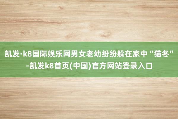 凯发·k8国际娱乐网男女老幼纷纷躲在家中“猫冬”-凯发k8首页(中国)官方网站登录入口