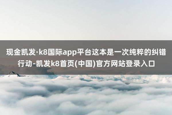 现金凯发·k8国际app平台这本是一次纯粹的纠错行动-凯发k8首页(中国)官方网站登录入口