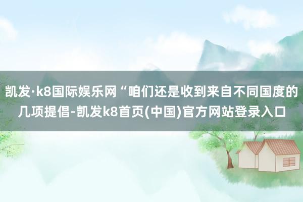 凯发·k8国际娱乐网“咱们还是收到来自不同国度的几项提倡-凯发k8首页(中国)官方网站登录入口