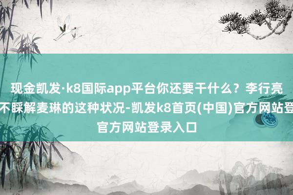 现金凯发·k8国际app平台你还要干什么？李行亮公共皆不睬解麦琳的这种状况-凯发k8首页(中国)官方网站登录入口