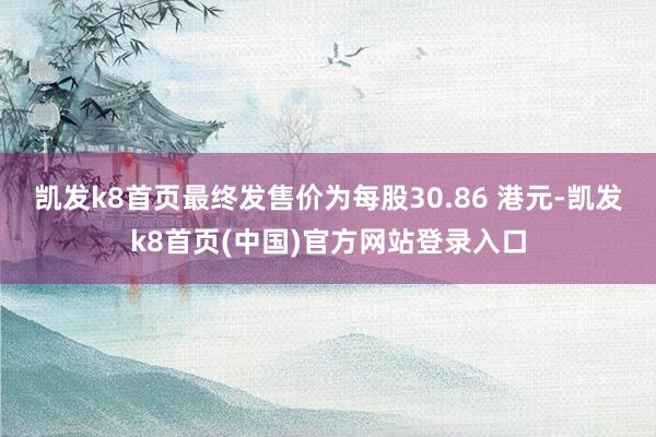 凯发k8首页最终发售价为每股30.86 港元-凯发k8首页(中国)官方网站登录入口