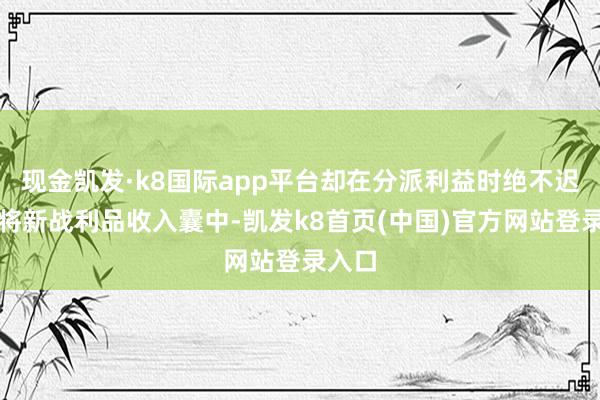 现金凯发·k8国际app平台却在分派利益时绝不迟疑地将新战利品收入囊中-凯发k8首页(中国)官方网站登录入口