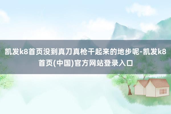 凯发k8首页没到真刀真枪干起来的地步呢-凯发k8首页(中国)官方网站登录入口