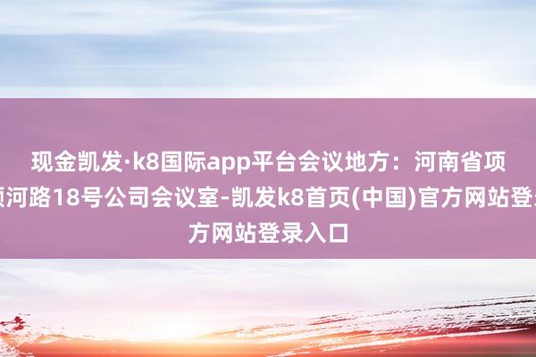 现金凯发·k8国际app平台　　会议地方：河南省项城市颖河路18号公司会议室-凯发k8首页(中国)官方网站登录入口