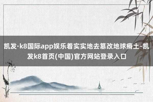 凯发·k8国际app娱乐着实实地去篡改地球瘠土-凯发k8首页(中国)官方网站登录入口
