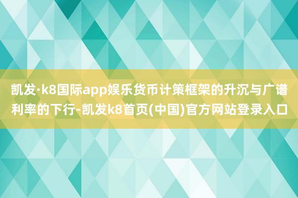 凯发·k8国际app娱乐货币计策框架的升沉与广谱利率的下行-凯发k8首页(中国)官方网站登录入口