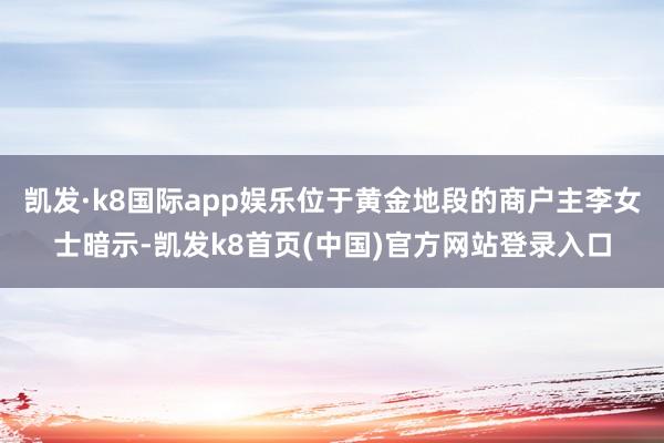 凯发·k8国际app娱乐位于黄金地段的商户主李女士暗示-凯发k8首页(中国)官方网站登录入口