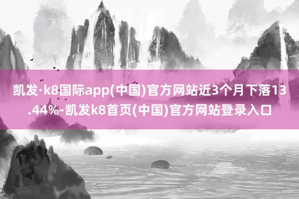 凯发·k8国际app(中国)官方网站近3个月下落13.44%-凯发k8首页(中国)官方网站登录入口