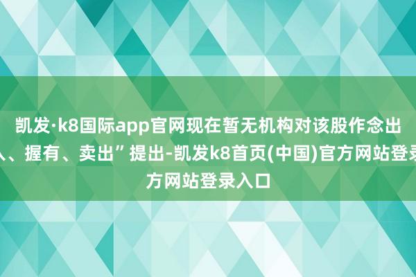 凯发·k8国际app官网现在暂无机构对该股作念出“买入、握有、卖出”提出-凯发k8首页(中国)官方网站登录入口