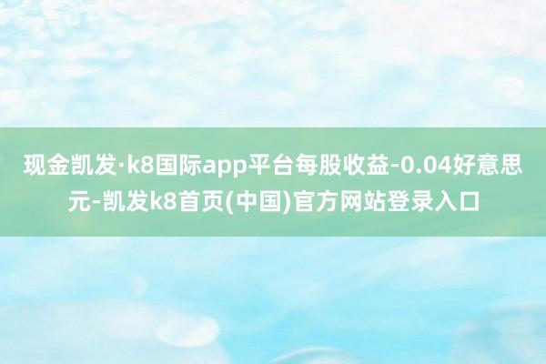 现金凯发·k8国际app平台每股收益-0.04好意思元-凯发k8首页(中国)官方网站登录入口