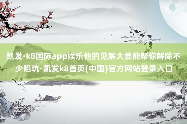 凯发·k8国际app娱乐他的见解大要能帮你解除不少陷坑-凯发k8首页(中国)官方网站登录入口