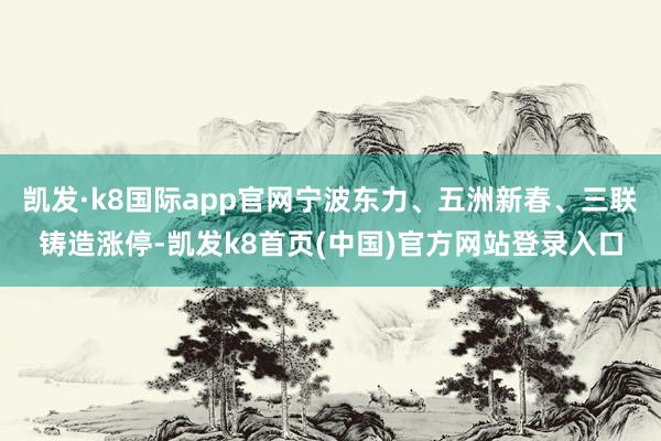 凯发·k8国际app官网宁波东力、五洲新春、三联铸造涨停-凯发k8首页(中国)官方网站登录入口