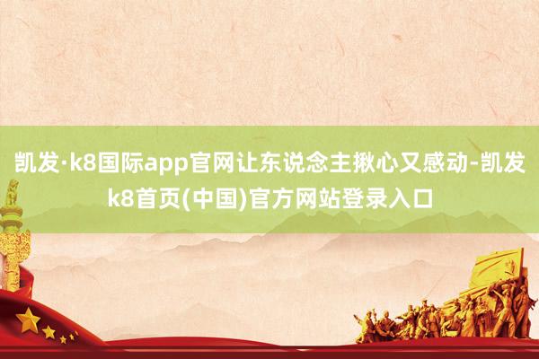 凯发·k8国际app官网让东说念主揪心又感动-凯发k8首页(中国)官方网站登录入口