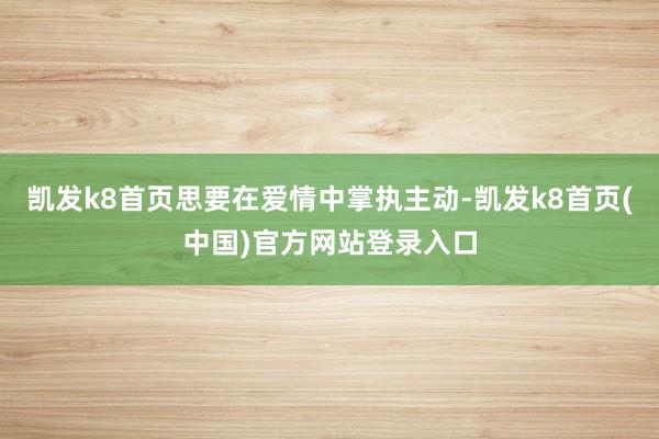 凯发k8首页思要在爱情中掌执主动-凯发k8首页(中国)官方网站登录入口